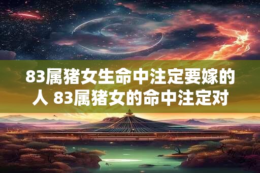 83属猪女生命中注定要嫁的人 83属猪女的命中注定对象如何选择