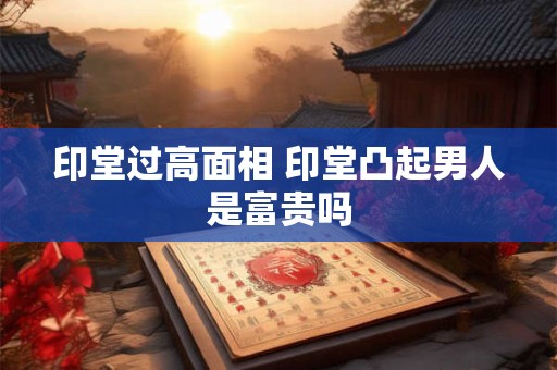 印堂过高面相 印堂凸起男人是富贵吗