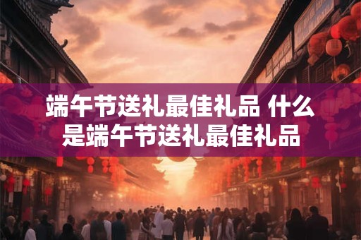 端午节送礼最佳礼品 什么是端午节送礼最佳礼品