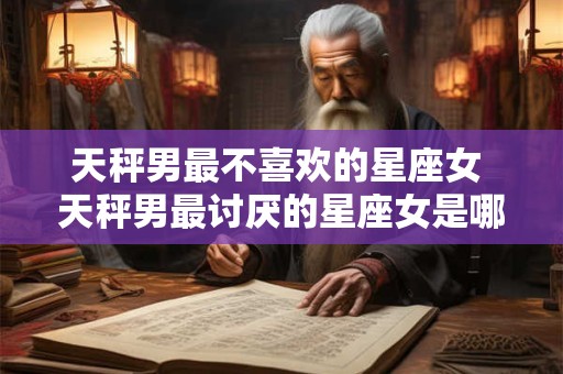 天秤男最不喜欢的星座女 天秤男最讨厌的星座女是哪个