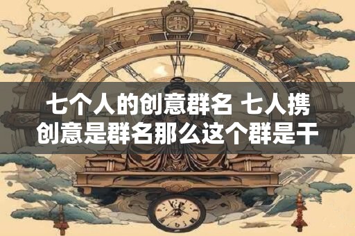七个人的创意群名 七人携创意是群名那么这个群是干什么的