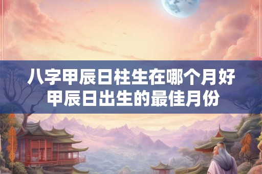 八字甲辰日柱生在哪个月好 甲辰日出生的最佳月份