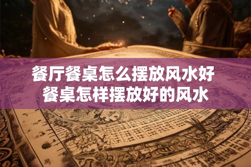 餐厅餐桌怎么摆放风水好 餐桌怎样摆放好的风水