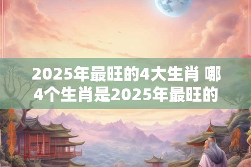 2025年最旺的4大生肖 哪4个生肖是2025年最旺的