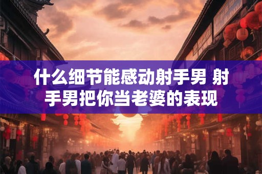 什么细节能感动射手男 射手男把你当老婆的表现