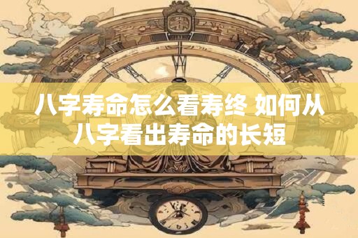 八字寿命怎么看寿终 如何从八字看出寿命的长短