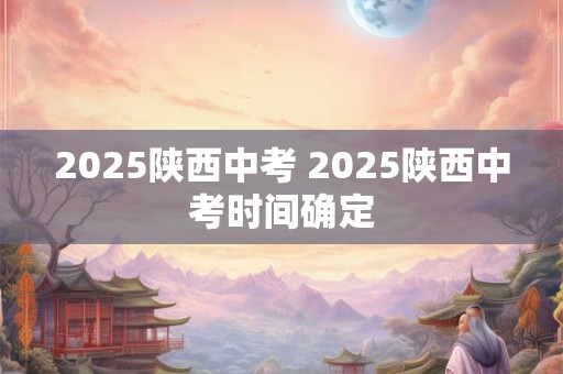 2025陕西中考 2025陕西中考时间确定