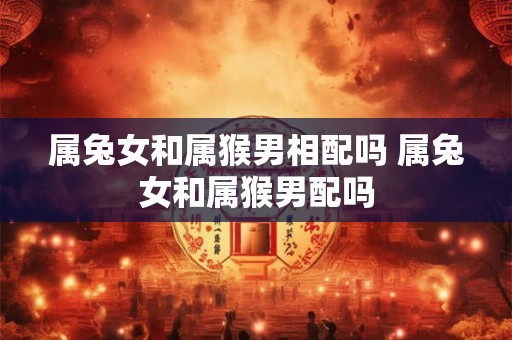 属兔女和属猴男相配吗 属兔女和属猴男配吗