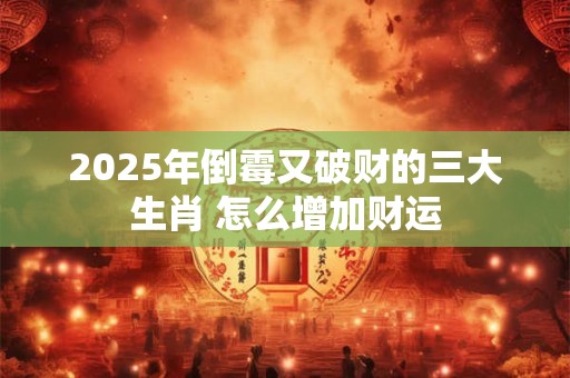 2025年倒霉又破财的三大生肖 怎么增加财运 2025年倒霉又破财的三大生肖 怎么增加财运