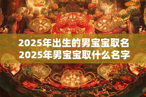 2025年出生的男宝宝取名 2025年男宝宝取什么名字