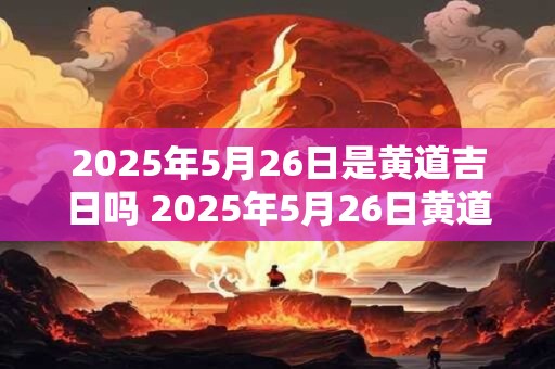 2025年5月26日是黄道吉日吗 2025年5月26日黄道吉日