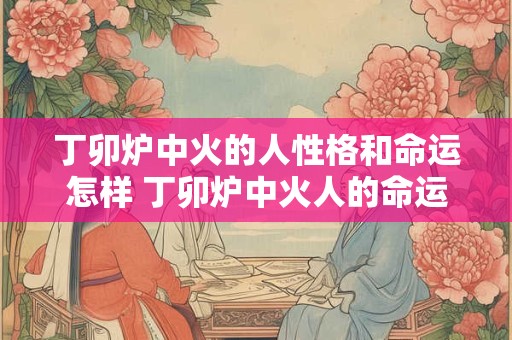 丁卯炉中火的人性格和命运怎样 丁卯炉中火人的命运如何