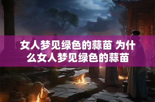 女人梦见绿色的蒜苗 为什么女人梦见绿色的蒜苗