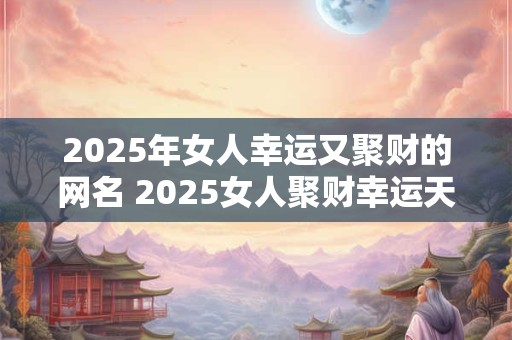2025年女人幸运又聚财的网名 2025女人聚财幸运天降真的吗