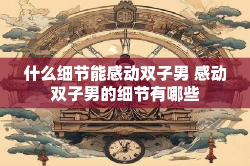 什么细节能感动双子男 感动双子男的细节有哪些