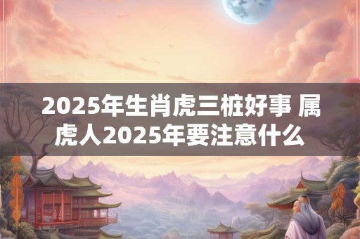 2025年生肖虎三桩好事 属虎人2025年要注意什么