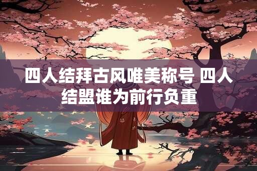 四人结拜古风唯美称号 四人结盟谁为前行负重