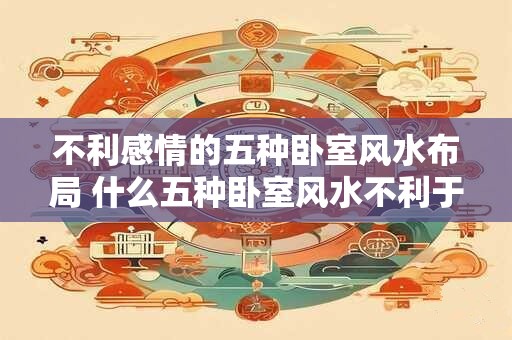 不利感情的五种卧室风水布局 什么五种卧室风水不利于感情