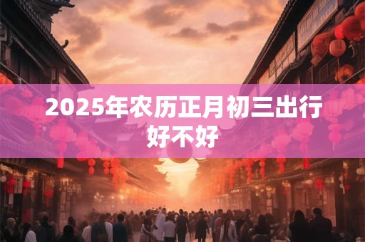 2025年农历正月初三出行好不好