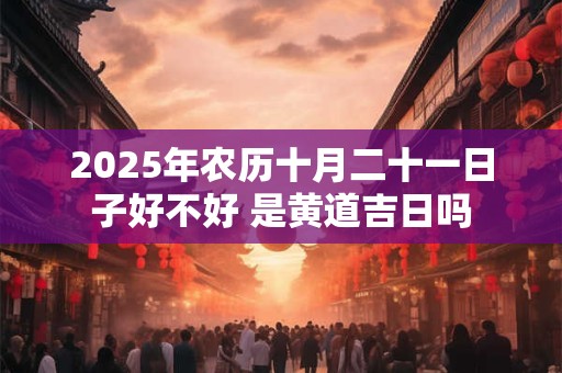 2025年农历十月二十一日子好不好 是黄道吉日吗 2025年农历十月二十一日子好不好 是黄道吉日吗