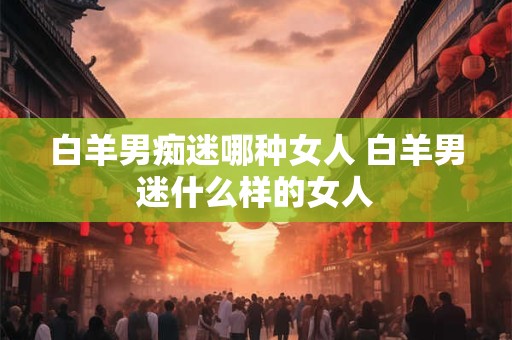 白羊男痴迷哪种女人 白羊男迷什么样的女人