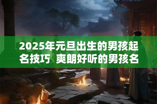 2025年元旦出生的男孩起名技巧  爽朗好听的男孩名字