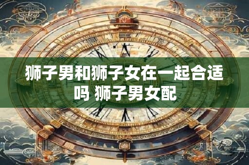 狮子男和狮子女在一起合适吗 狮子男女配