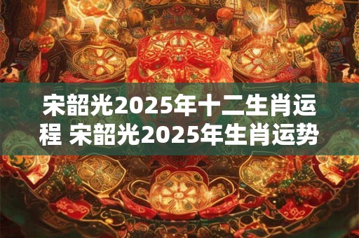 宋韶光2025年十二生肖运程 宋韶光2025年生肖运势如何