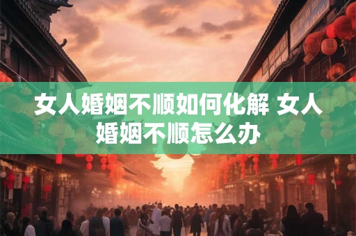 女人婚姻不顺如何化解 女人婚姻不顺怎么办