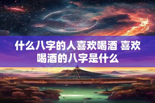 什么八字的人喜欢喝酒 喜欢喝酒的八字是什么