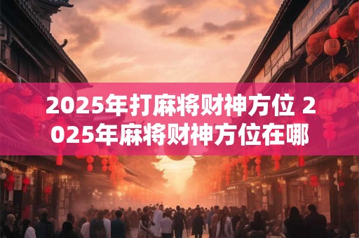 2025年打麻将财神方位 2025年麻将财神方位在哪