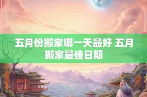 五月份搬家哪一天最好 五月搬家最佳日期