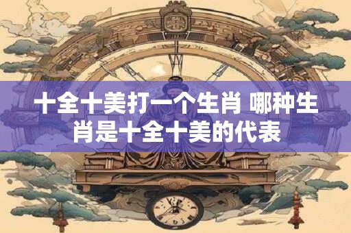 十全十美打一个生肖 哪种生肖是十全十美的代表