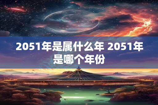2051年是属什么年 2051年是哪个年份