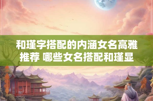 和瑾字搭配的内涵女名高雅推荐 哪些女名搭配和瑾显得高雅