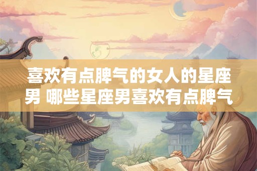 喜欢有点脾气的女人的星座男 哪些星座男喜欢有点脾气的女人