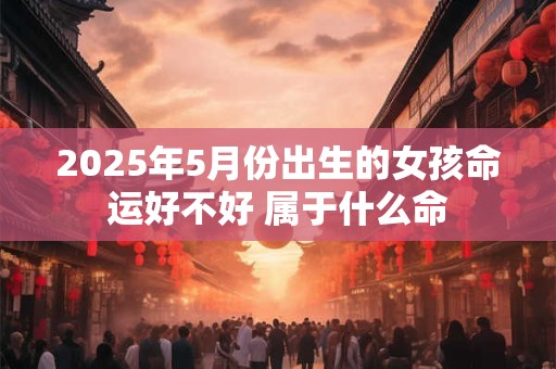 2025年5月份出生的女孩命运好不好 属于什么命