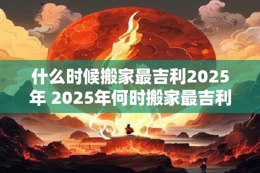 什么时候搬家最吉利2025年 2025年何时搬家最吉利