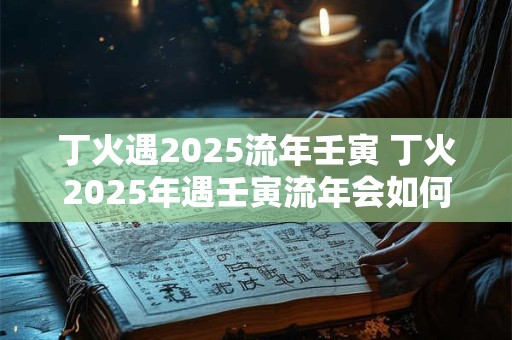 丁火遇2025流年壬寅 丁火2025年遇壬寅流年会如何