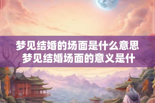 梦见结婚的场面是什么意思 梦见结婚场面的意义是什么