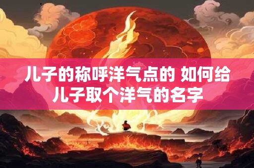 儿子的称呼洋气点的 如何给儿子取个洋气的名字