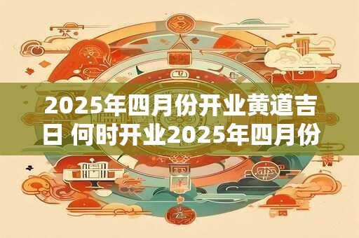 2025年四月份开业黄道吉日 何时开业2025年四月份
