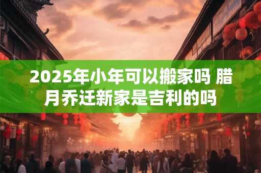 2025年小年可以搬家吗 腊月乔迁新家是吉利的吗 2025年小年可以搬家吗 腊月乔迁新家是吉利的吗