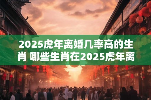 2026虎年离婚几率高的生肖 哪些生肖在2026虎年离婚几率高