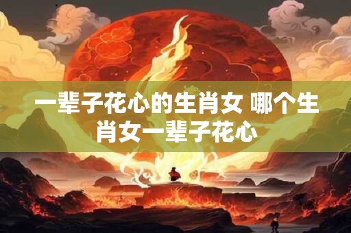 一辈子花心的生肖女 哪个生肖女一辈子花心
