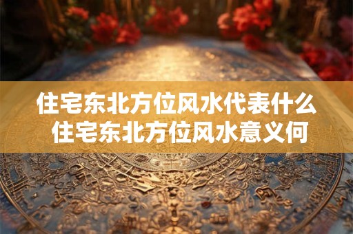 住宅东北方位风水代表什么 住宅东北方位风水意义何在