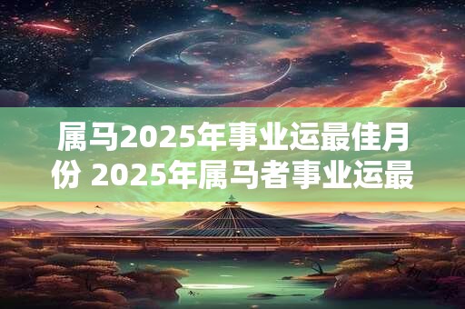属马2025年事业运最佳月份 2025年属马者事业运最佳月份是哪个