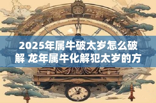 2025年属牛破太岁怎么破解 龙年属牛化解犯太岁的方法