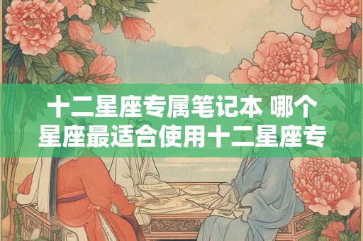 十二星座专属笔记本 哪个星座最适合使用十二星座专属笔记本