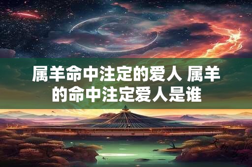 属羊命中注定的爱人 属羊的命中注定爱人是谁